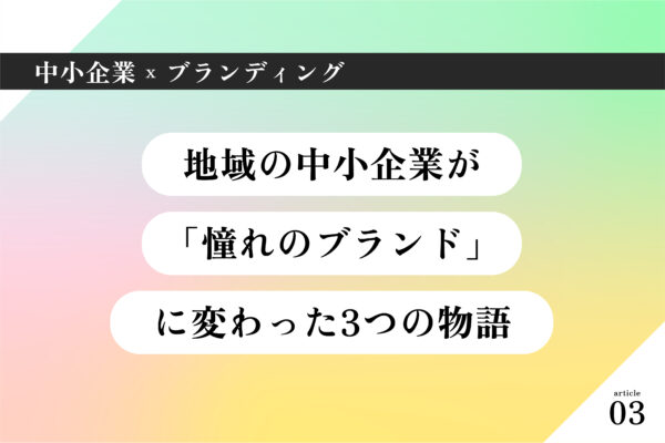 中小企業×ブランディング003|「ウチには何もない」なんてことはありません。地域の中小企業が「憧れのブランド」に変わった3つの物語