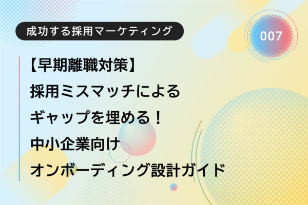 成功する採用マーケティング007｜【早期離職対策】採用ミスマッチによるギャップを埋める！中小企業向けオンボーディング設計ガイド