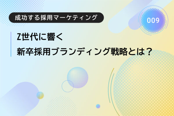 成功する採用マーケティング009｜Z世代に響く新卒採用ブランディング戦略とは？